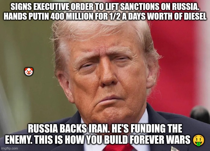 Funding The Enemy | Signs executive order to lift sanctions on Russia. Hands Putin 400 Million for 1/2 a days worth of diesel; 🤡; Russia backs Iran. He's funding the enemy. This is how you build forever wars 🤑 | image tagged in trump,gop,maga,nazis,fascists,forever war | made w/ Imgflip meme maker
