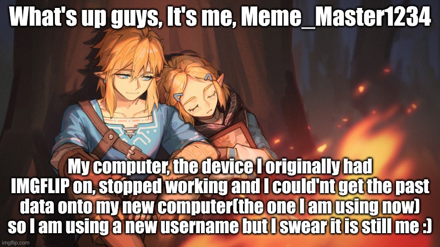 I'm Back!!! | What's up guys, It's me, Meme_Master1234; My computer, the device I originally had IMGFLIP on, stopped working and I could'nt get the past data onto my new computer(the one I am using now) so I am using a new username but I swear it is still me :) | image tagged in wallpapersden com_zelda-and-link_1920x1080 jpg,zelink,the legend of zelda | made w/ Imgflip meme maker