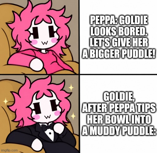 peppa destroys goldie the fish | Peppa: Goldie looks bored. Let's give her a bigger puddle! Goldie, after Peppa tips her bowl into a muddy puddle: | image tagged in ashley fancy meme | made w/ Imgflip meme maker