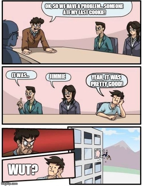 Boardroom Meeting Suggestion Meme | OK, SO WE HAVE A PROBLEM...
SOMEONE ATE MY LAST COOKIE! IT WAS... JIMMIE YEAH, IT WAS PRETTY GOOD! WUT? | image tagged in memes,boardroom meeting suggestion | made w/ Imgflip meme maker