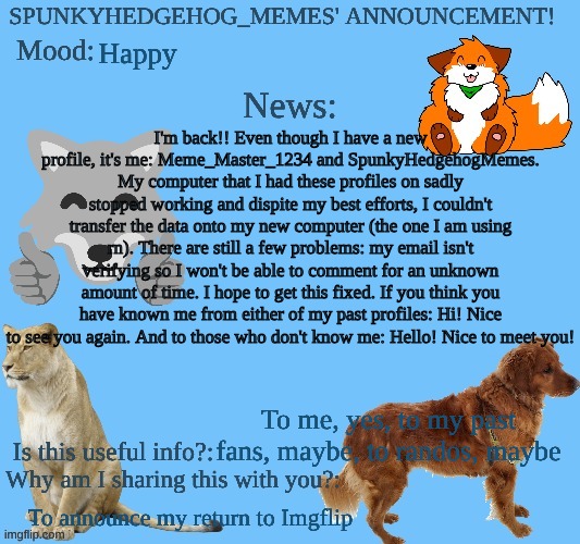 Hello guys! | Happy; I'm back!! Even though I have a new profile, it's me: Meme_Master_1234 and SpunkyHedgehogMemes. My computer that I had these profiles on sadly stopped working and dispite my best efforts, I couldn't transfer the data onto my new computer (the one I am using rn). There are still a few problems: my email isn't verifying so I won't be able to comment for an unknown amount of time. I hope to get this fixed. If you think you have known me from either of my past profiles: Hi! Nice to see you again. And to those who don't know me: Hello! Nice to meet you! To me, yes, to my past fans, maybe, to randos, maybe; To announce my return to Imgflip | image tagged in b3u3uh jpg,i'm back,i'm silly,therian | made w/ Imgflip meme maker