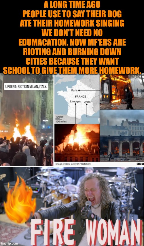 Funny | A long time ago people use to say their dog ate their homework singing we don't need no edumacation. Now MF'ers are rioting and burning down cities because they want school to give them more homework. | image tagged in funny,politics,fire,riots,education,terrorists | made w/ Imgflip meme maker