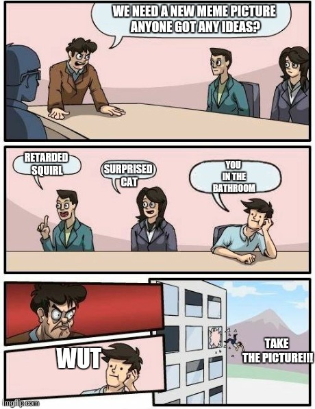 Boardroom Meeting Suggestion | WE NEED A NEW MEME PICTURE ANYONE GOT ANY IDEAS? RETARDED SQUIRL SURPRISED CAT YOU IN THE BATHROOM TAKE THE PICTURE!!! WUT | image tagged in memes,boardroom meeting suggestion | made w/ Imgflip meme maker