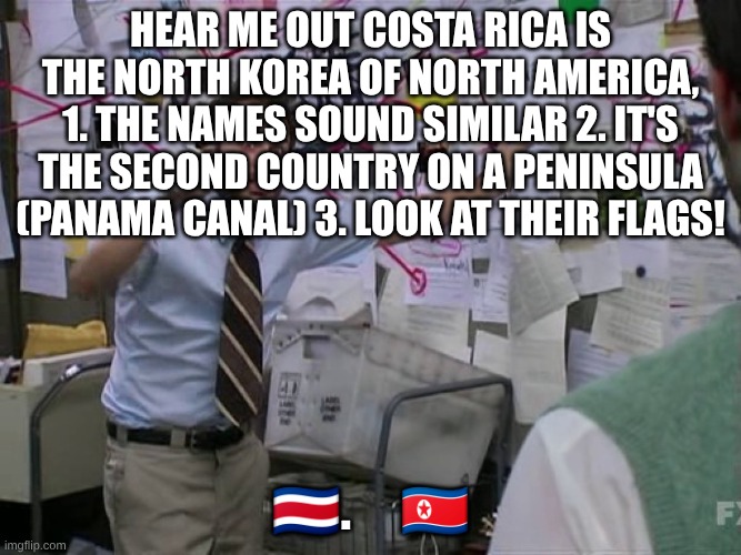 Costa Rica \ | Hear me out Costa Rica is the north korea of north America, 1. The names sound similar 2. It's the second country on a peninsula (Panama canal) 3. Look at their flags! 🇨🇷     🇰🇵 | image tagged in charlie conspiracy always sunny in philidelphia,costa rica,country meme | made w/ Imgflip meme maker
