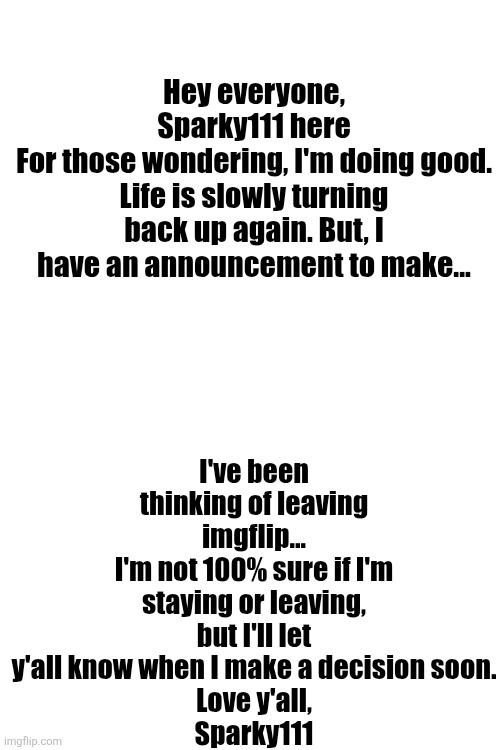 ... | I've been thinking of leaving imgflip...
I'm not 100% sure if I'm staying or leaving, but I'll let y'all know when I make a decision soon.
Love y'all,
Sparky111; Hey everyone, Sparky111 here
For those wondering, I'm doing good. Life is slowly turning back up again. But, I have an announcement to make... | image tagged in memes | made w/ Imgflip meme maker