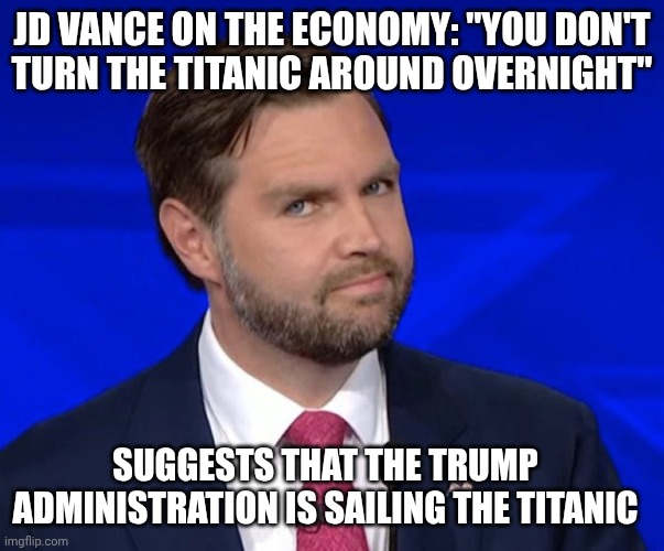 Iran was the iceberg or the grift & corruption? | JD Vance on the economy: "You don't
turn the Titanic around overnight"; Suggests that the trump administration is sailing the titanic | image tagged in jd vance lying,titanic,impeach trump,trump unfit unqualified dangerous,inflation | made w/ Imgflip meme maker