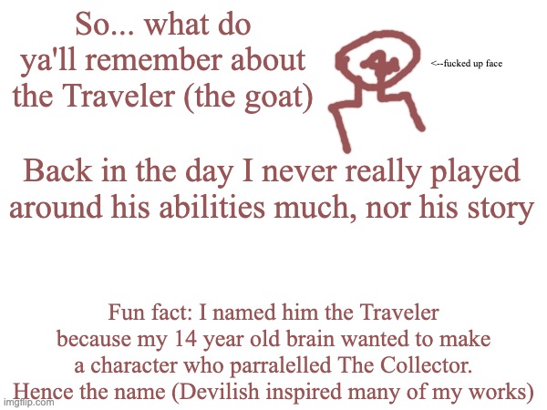 Legends say that whenever AustraliaMan posts, that moment marks a new Era of Bossfights activity | So... what do ya'll remember about the Traveler (the goat); <--fucked up face; Back in the day I never really played around his abilities much, nor his story; Fun fact: I named him the Traveler because my 14 year old brain wanted to make a character who parralelled The Collector. Hence the name (Devilish inspired many of my works) | made w/ Imgflip meme maker