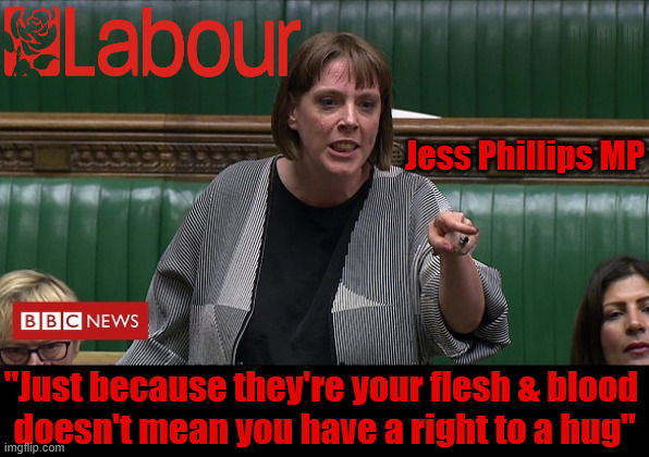 "Just because they're your flesh & blood doesn't mean you have a right to a hug" - Jess Phillips - Labour OAP Hug Ban? | Burnham is a . . . Brexit vote interference? Burnham is a LIAR says Farage Russia BREXIT RNLI Red Carpet Treatment; If 'YOU' voted Labour, Broke Promises; Rising Prices; More Dept; Higher Taxes; Worse Services; There was a solution! #Immigration #Starmerout #Labour #KeirStarmer #labourisdead #nevervotelabour #Antisemitism #Savile #Paedo #Worboys #GroomingGangs #Paedophile #IllegalImmigration #Immigrants #Invasion #StarmerResign #strikes #DigitalID Labour Blair labour is dead Illegal Immigration Immigrants Invasion Island of strangers Two-Tier Justice Andy Burnham #ISA #Personal Savings #ISA's Burnham is Labour's Puppet PM CRASH 'n' BURN-HAM; CRASH'n'BURN-ham; No Change - No Hope; LET UM ALL GO!!! UK betrayed by LABOUR ! Detain & Deport !!! Detained & Deported; Rapists? Murderers? Criminals? illegal immigrants? Terrorists? RNLI; You all 'HAVE' to take your fair share !!! #BorderFarce; RNLI BORDER FARCE !!! Open Borders !!! - Bus um in under Burnham . . . First duty of any government is to keep citizens safe and secure; Illegal Migration Act 2023; For Christ’ sake LABOUR - Swallow your pride and; Reinstate the RWANDA PLAN; UK RIP; Stop gifting our Once Great Country away !!! LET UM GO !!! Labours Early Release Scheme; Soft on Criminals; Soft on Crime; Early Release Scheme; Help for LABOUR VOTERS; None of our deluded LABOUR voters; LABOUR's Puppet PM; Same 'old' LABOUR 'PUPPET PM' Andy Burnham UK Demands GENERAL ELECTION Andy Pandy Arrogant Andy Burnham The 'New Face' of the Labour Party #NotmyPM The 'LABOUR PARTY's decided Burnham is going to be your PM Keep paying your taxes !Reeves is coming for your Pensions, Savings and ISA's next "Who can we tax in order to pay benefits to others.#ISA's Tax Think B4 you Vote! But it was scrapped by; If you truly want to stop the boats; THE; PLAN; Then you'll need to . . . VOTE FOR IT !!! PLEASE PLEASE PLEASE; STOP FALLING FOR LABOUR's LIES; If 'YOU' Voted LABOUR It's all 'YOUR FAULT' ! If we go pick them up - They're no longer 'illegals'; Burnham is a 'LIAR' !!! Says Farage. . LIAR; Says Farage; Jess Phillips MP; "Just because they're your flesh & blood 
doesn't mean you have a right to a hug" | image tagged in illegal immigration migrant invasion,get labour out  not my pm,rnli migrant taxi service  rip uk,andy burnham labour,oap hug ban | made w/ Imgflip meme maker