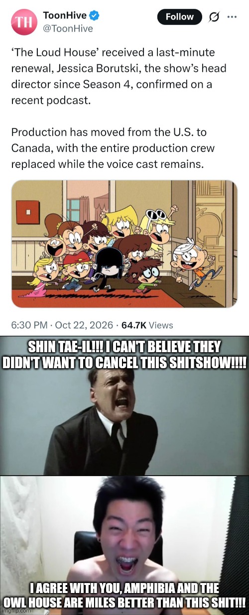 I've had enough of TLH ffs (because the fandom is worse than MLP's and Sonic's) | SHIN TAE-IL!!! I CAN'T BELIEVE THEY DIDN'T WANT TO CANCEL THIS SHITSHOW!!!! I AGREE WITH YOU, AMPHIBIA AND THE OWL HOUSE ARE MILES BETTER THAN THIS SHIT!!! | image tagged in angry korean gamer not again,hitler,downfall,the loud house,memes,wtf | made w/ Imgflip meme maker