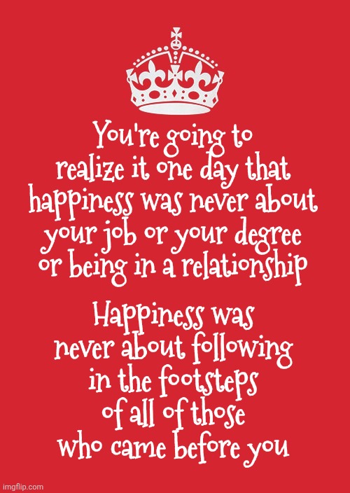 Realizations | You're going to realize it one day that happiness was never about your job or your degree or being in a relationship; Happiness was never about following in the footsteps of all of those who came before you | image tagged in memes,keep calm and carry on red,in real life,life lessons,live and learn,knowledge is power | made w/ Imgflip meme maker