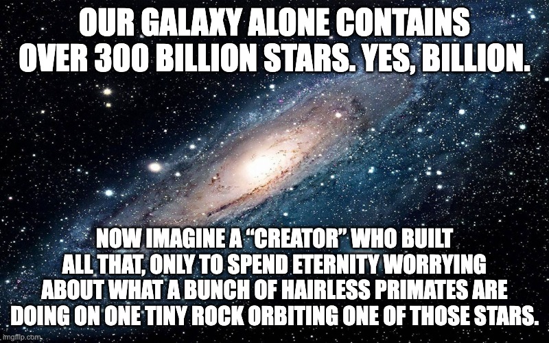 GOD DOES NOT EXIST | Our galaxy alone contains over 300 billion stars. Yes, BILLION. Now imagine a “Creator” who built all that, only to spend eternity worrying about what a bunch of hairless primates are doing on one tiny rock orbiting one of those stars. | image tagged in god,religion,church,pentecostal,pope,catholic | made w/ Imgflip meme maker