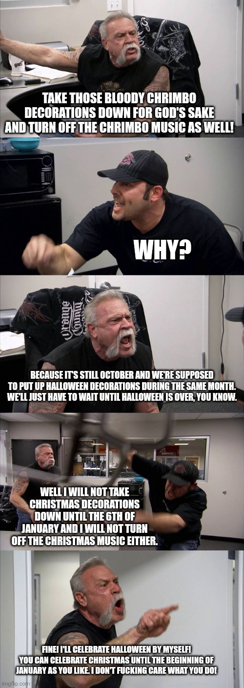 American Chopper Argument Meme | Take those bloody Chrimbo decorations down for god's sake and turn off the Chrimbo music as well! Why? Because it's still October and we're supposed to put up Halloween decorations during the same month. We'll just have to wait until Halloween is over, you know. Well I will not take Christmas decorations down until the 6th of January and I will not turn off the Christmas music either. Fine! I'll celebrate Halloween by myself! You can celebrate Christmas until the beginning of January as you like. I don't fucking care what you do! | image tagged in memes,american chopper argument,halloween vs christmas,october,too early | made w/ Imgflip meme maker