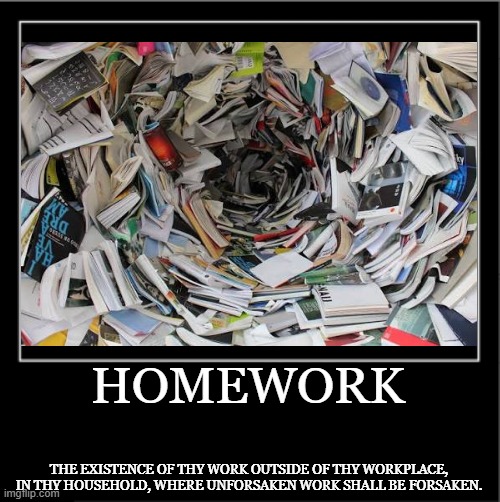 Demotivational poster | Homework; The existence of thy work outside of thy workplace, in thy household, where unforsaken work shall be forsaken. | image tagged in demotivational poster | made w/ Imgflip meme maker