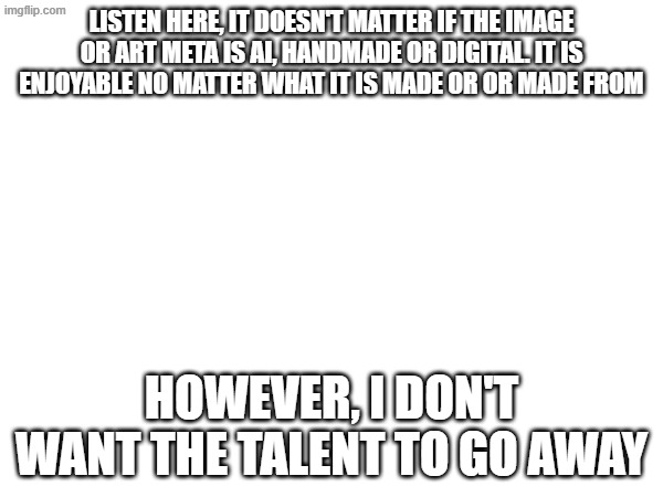 listen here, it doesn't matter if the image or art meta is ai, handmade or digital. it is enjoyable no matter what it is made or or made from; however, I don't want the talent to go away | image tagged in ai,art | made w/ Imgflip meme maker