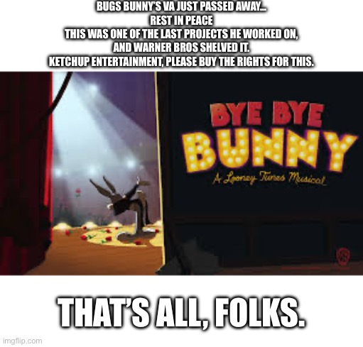 That’s all, folks. | Bugs bunny’s va just passed away…
Rest in peace
This was one of the last projects he worked on,
and Warner bros shelved it.
Ketchup entertainment, please buy the rights for this. That’s all, folks. | image tagged in bugs bunny,looney tunes,daffy duck,wile e coyote,roadrunner,thats all folks | made w/ Imgflip meme maker
