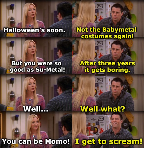 Halloween Time | Not the Babymetal 
costumes again! Halloween's soon. But you were so 
good as Su-Metal! After three years
it gets boring. Well what? Well... You can be Momo! I get to scream! | image tagged in joey repeat after me | made w/ Imgflip meme maker