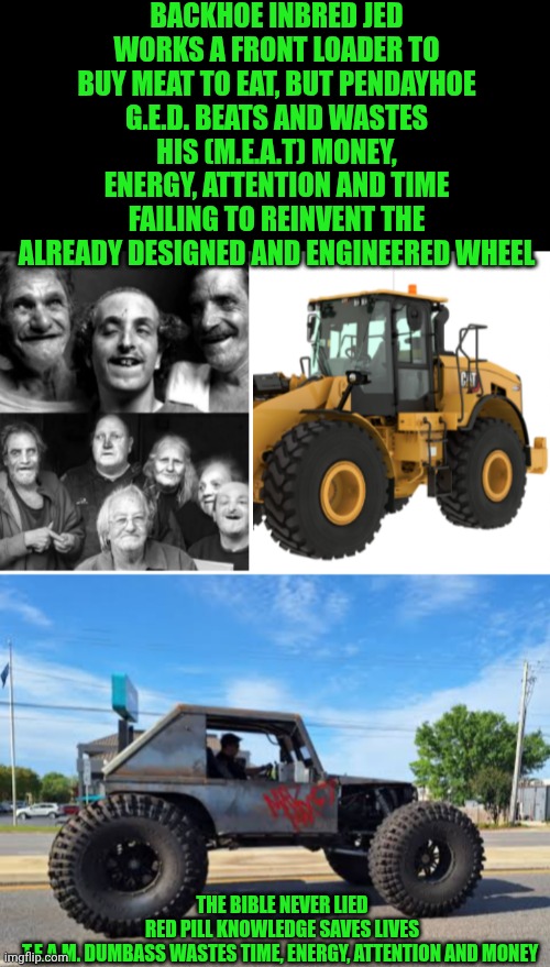 Funny | Backhoe inbred jed works a front loader to buy meat to eat, but pendayhoe G.E.D. beats and wastes his (m.e.a.t) money, energy, attention and time failing to reinvent the already designed and engineered wheel; The Bible never lied
Red pill knowledge saves lives
T.e.a.m. dumbass wastes time, energy, attention and money | image tagged in funny,the engineer,you've been invited to dumbass university,shut up and take my money fry,red pill,bob the builder | made w/ Imgflip meme maker