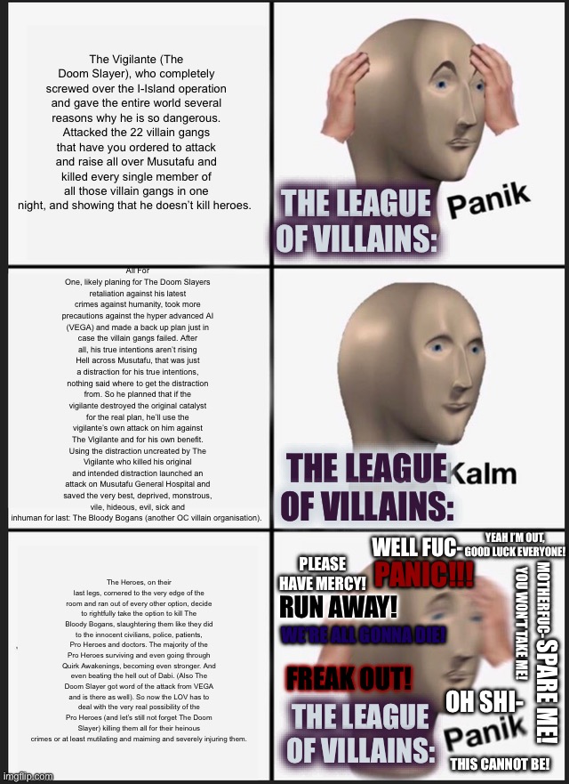 My Hero Academia: Unchained Predator Meme: 8 The LOV are Completely Screwed Edition WARNING: SPOILERS ARE BIGGER THAN EVER! | The Vigilante (The Doom Slayer), who completely screwed over the I-Island operation and gave the entire world several reasons why he is so dangerous. Attacked the 22 villain gangs that have you ordered to attack and raise all over Musutafu and killed every single member of all those villain gangs in one night, and showing that he doesn’t kill heroes. All For One, likely planing for The Doom Slayers retaliation against his latest crimes against humanity, took more precautions against the hyper advanced AI (VEGA) and made a back up plan just in case the villain gangs failed. After all, his true intentions aren’t rising Hell across Musutafu, that was just a distraction for his true intentions, nothing said where to get the distraction from. So he planned that if the vigilante destroyed the original catalyst for the real plan, he’ll use the vigilante’s own attack on him against The Vigilante and for his own benefit. Using the distraction uncreated by The Vigilante who killed his original and intended distraction launched an attack on Musutafu General Hospital and saved the very best, deprived, monstrous, vile, hideous, evil, sick and inhuman for last: The Bloody Bogans (another OC villain organisation). The League of Villains:; The League of Villains:; Yeah I’m out, good luck everyone! Well fuc-; The Heroes, on their last legs, cornered to the very edge of the room and ran out of every other option, decide to rightfully take the option to kill The Bloody Bogans, slaughtering them like they did to the innocent civilians, police, patients, Pro Heroes and doctors. The majority of the Pro Heroes surviving and even going through Quirk Awakenings, becoming even stronger. And even beating the hell out of Dabi. (Also The Doom Slayer got word of the attack from VEGA and is there as well). So now the LOV has to deal with the very real possibility of the Pro Heroes (and let’s still not forget The Doom Slayer) killing them all for their heinous crimes or at least mutilating and maiming and severely injuring them. Please have mercy! PANIC!!! Motherfuc-; RUN AWAY! YOU WON’T TAKE ME! WE’RE ALL GONNA DIE! FREAK OUT! SPARE ME! The League of Villains:; Oh shi-; THIS CANNOT BE! | image tagged in panik kalm panik,my hero academia,doom,fanfiction,crossover | made w/ Imgflip meme maker