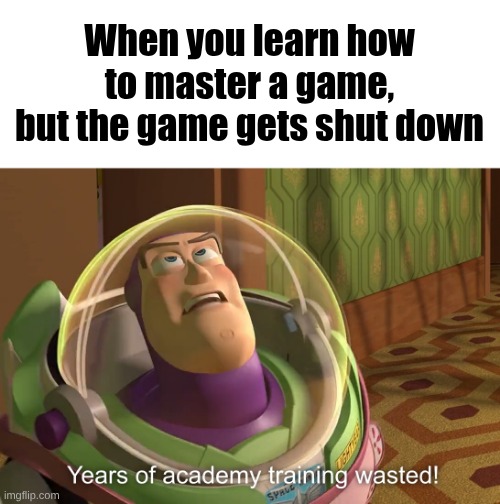 years of academy training wasted | When you learn how to master a game, but the game gets shut down | image tagged in years of academy training wasted,remix | made w/ Imgflip meme maker