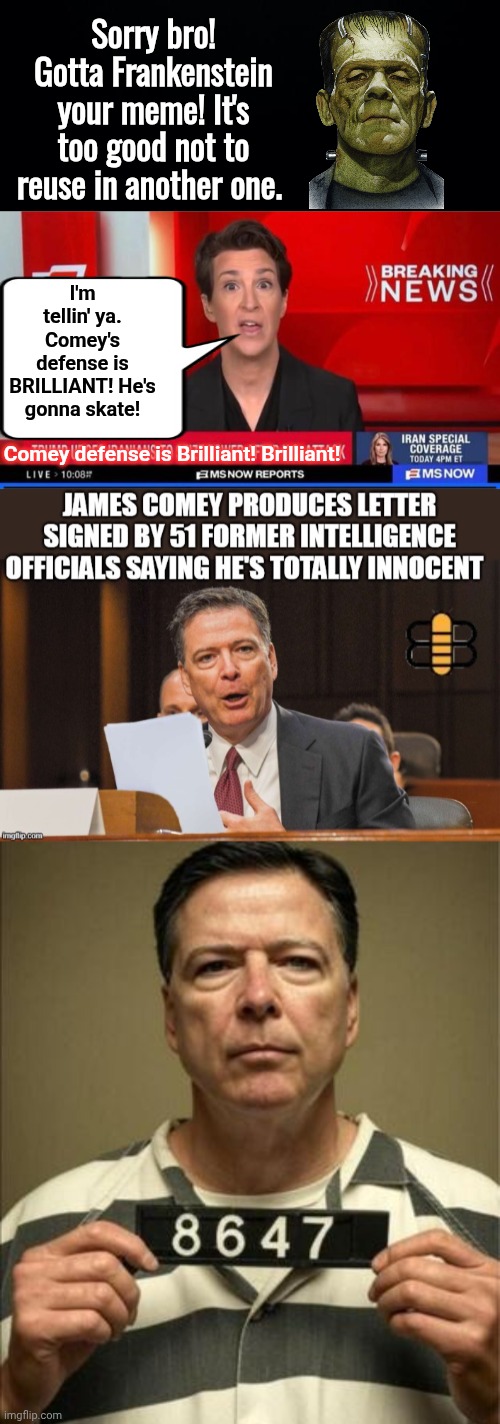I'm tellin' ya. Comey's defense is BRILLIANT! He's gonna skate! Comey defense is Brilliant! Brilliant! Sorry bro! Gotta Frankenstein your me | image tagged in black background,madcow on bs now,b4hbtz jpg,comey in prison | made w/ Imgflip meme maker
