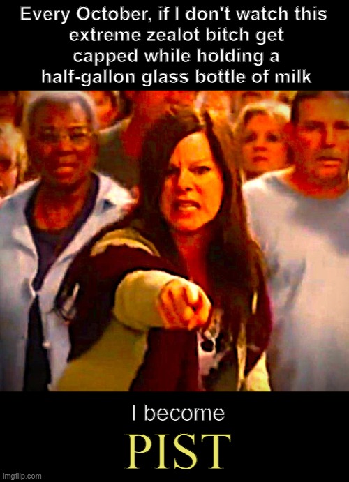 No Mist in My Eyes | Every October, if I don't watch this 

extreme zealot bitch get capped while holding a half-gallon glass bottle of milk; I become; Pist | image tagged in stephen king,cosmic,horror movie,female,villain,pissed | made w/ Imgflip meme maker