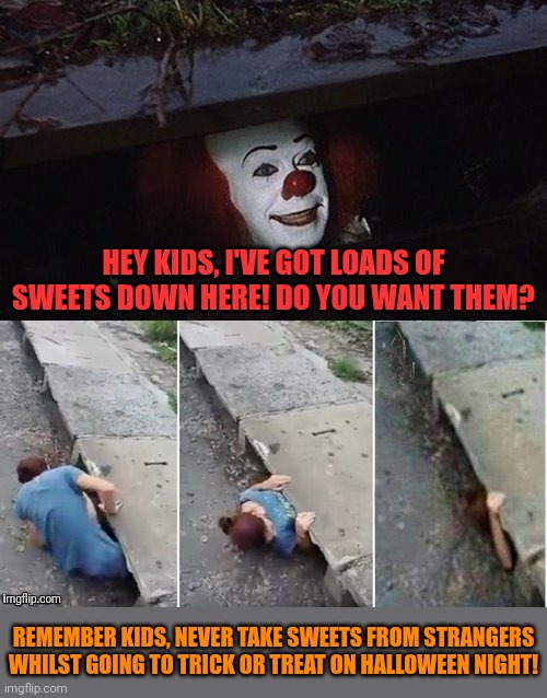 Don't take sweets from strangers whilst going to trick or treat on Halloween night! | Hey kids, I've got loads of sweets down here! Do you want them? Remember kids, never take sweets from strangers whilst going to trick or treat on Halloween night! | image tagged in pennywise,trick or treat,strangers,sweets,kids,halloween | made w/ Imgflip meme maker