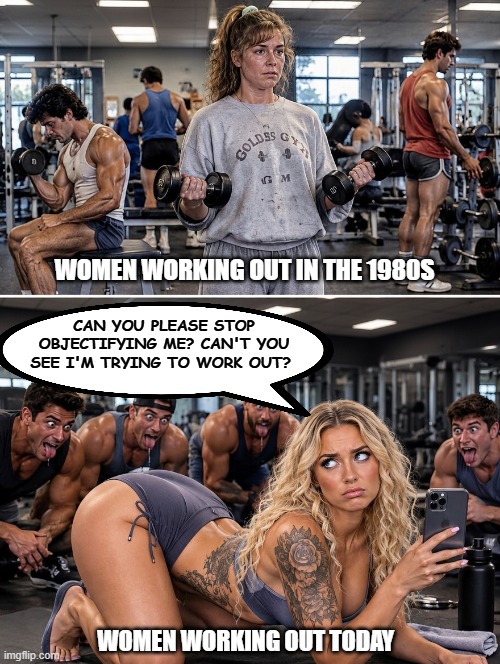 We women don't go to the gym with skin tight shorts wedged up our asses so you guys can gawk at us! So just stop it!! | Women working out in the 1980s; Can you please stop objectifying me? Can't you see I'm trying to work out? Women working out today | image tagged in culture,gym,feminism,manosphere,politics,thots | made w/ Imgflip meme maker