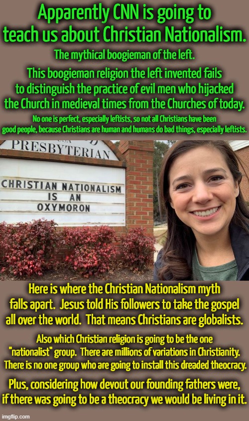 Even if there was a Christian Nationalist movement we, just like Libertarians, take over and leave you alone. | Apparently CNN is going to teach us about Christian Nationalism. The mythical boogieman of the left. This boogieman religion the left invented fails to distinguish the practice of evil men who hijacked the Church in medieval times from the Churches of today. No one is perfect, especially leftists, so not all Christians have been good people, because Christians are human and humans do bad things, especially leftists. Here is where the Christian Nationalism myth falls apart.  Jesus told His followers to take the gospel all over the world.  That means Christians are globalists. Also which Christian religion is going to be the one "nationalist" group.  There are millions of variations in Christianity.  There is no one group who are going to install this dreaded theocracy. Plus, considering how devout our founding fathers were, if there was going to be a theocracy we would be living in it. | image tagged in christian nationalism,leftists have to have their boogiemen to scare people | made w/ Imgflip meme maker