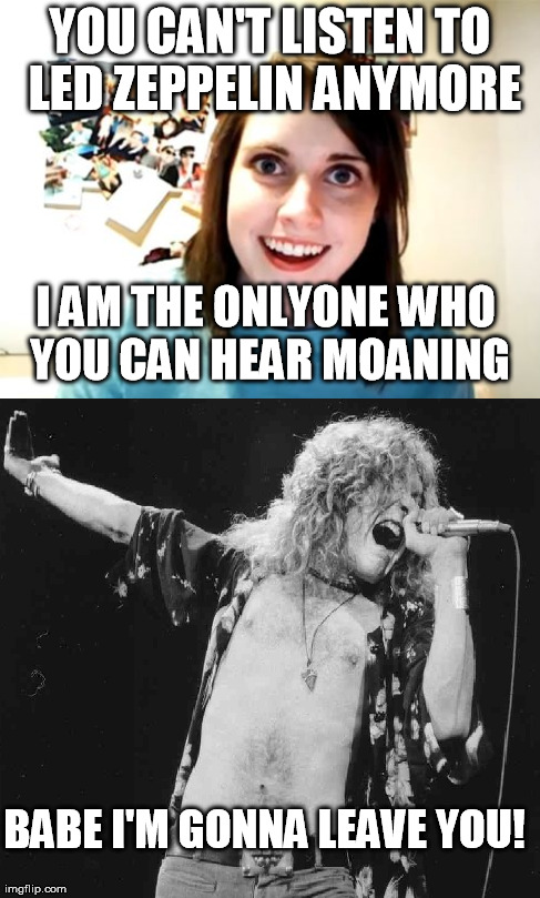 Zeppelin | YOU CAN'T LISTEN TO LED ZEPPELIN ANYMORE BABE I'M GONNA LEAVE YOU! I AM THE ONLYONE WHO YOU CAN HEAR MOANING | image tagged in overly attached girlfriend,rock music,led zeppelin | made w/ Imgflip meme maker