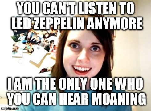 Overly Attached Girlfriend | YOU CAN'T LISTEN TO LED ZEPPELIN ANYMORE I AM THE ONLY ONE WHO YOU CAN HEAR MOANING | image tagged in memes,overly attached girlfriend | made w/ Imgflip meme maker