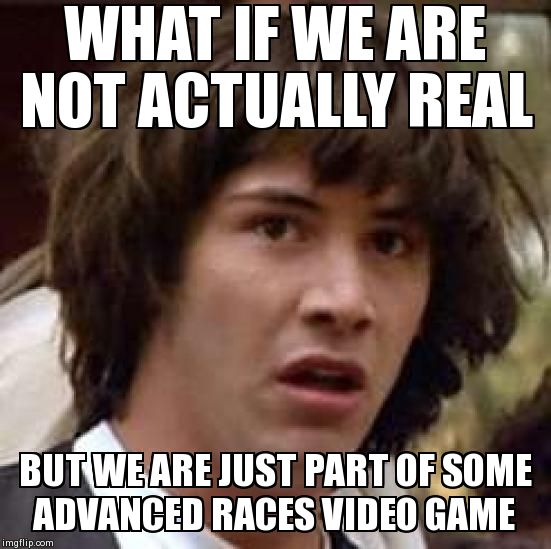Conspiracy Keanu Meme | WHAT IF WE ARE NOT ACTUALLY REAL BUT WE ARE JUST PART OF SOME ADVANCED RACES VIDEO GAME | image tagged in memes,conspiracy keanu | made w/ Imgflip meme maker