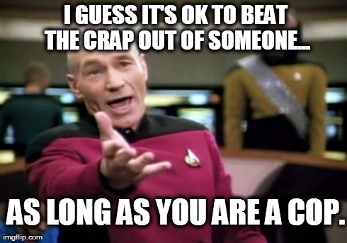Picard Wtf | I GUESS IT'S OK TO BEAT THE CRAP OUT OF SOMEONE... AS LONG AS YOU ARE A COP. | image tagged in memes,picard wtf | made w/ Imgflip meme maker