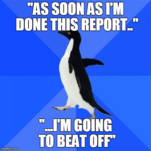 Socially Awkward Penguin | "AS SOON AS I'M DONE THIS REPORT.." "...I'M GOING TO BEAT OFF" | image tagged in memes,socially awkward penguin | made w/ Imgflip meme maker