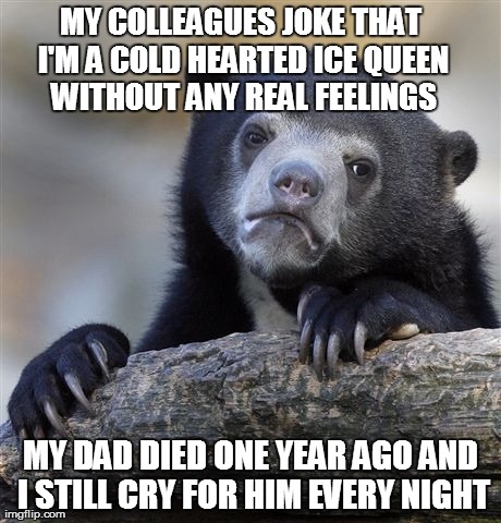 I like their jokes because I wish they were true | MY COLLEAGUES JOKE THAT I'M A COLD HEARTED ICE QUEEN WITHOUT ANY REAL FEELINGS MY DAD DIED ONE YEAR AGO AND I STILL CRY FOR HIM EVERY NIGHT | image tagged in memes,confession bear | made w/ Imgflip meme maker