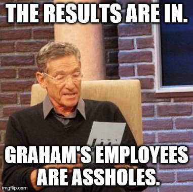 Maury Lie Detector Meme | THE RESULTS ARE IN. GRAHAM'S EMPLOYEES ARE ASSHOLES. | image tagged in memes,maury lie detector | made w/ Imgflip meme maker