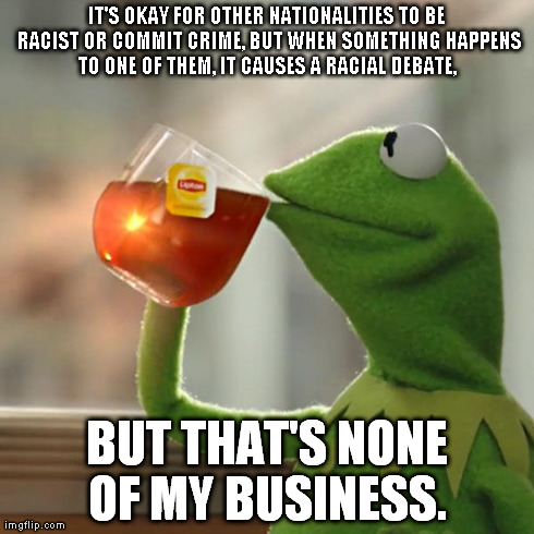 But That's None Of My Business | IT'S OKAY FOR OTHER NATIONALITIES TO BE RACIST OR COMMIT CRIME, BUT WHEN SOMETHING HAPPENS TO ONE OF THEM, IT CAUSES A RACIAL DEBATE,  BUT T | image tagged in memes,but thats none of my business,kermit the frog | made w/ Imgflip meme maker