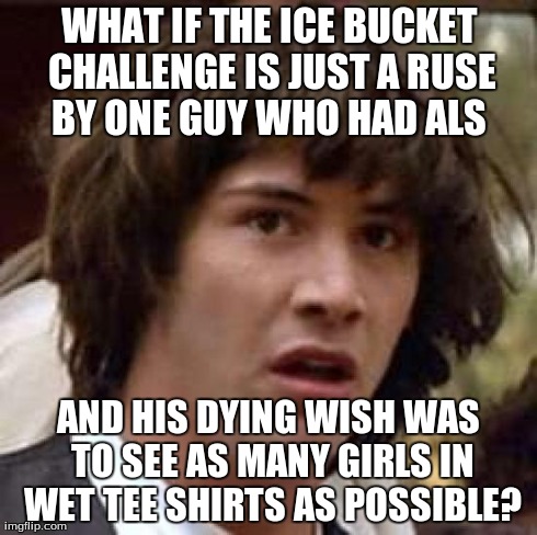 Conspiracy Keanu Meme | WHAT IF THE ICE BUCKET CHALLENGE IS JUST A RUSE BY ONE GUY WHO HAD ALS  AND HIS DYING WISH WAS TO SEE AS MANY GIRLS IN WET TEE SHIRTS AS POS | image tagged in memes,conspiracy keanu,funny | made w/ Imgflip meme maker