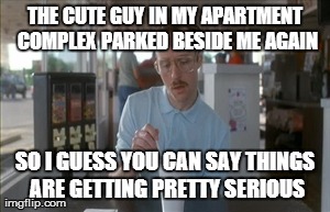 So I Guess You Can Say Things Are Getting Pretty Serious | THE CUTE GUY IN MY APARTMENT COMPLEX PARKED BESIDE ME AGAIN SO I GUESS YOU CAN SAY THINGS ARE GETTING PRETTY SERIOUS | image tagged in memes,so i guess you can say things are getting pretty serious,AdviceAnimals | made w/ Imgflip meme maker