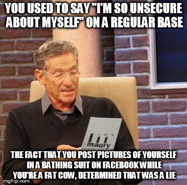 Maury Lie Detector Meme | YOU USED TO SAY "I'M SO UNSECURE ABOUT MYSELF" ON A REGULAR BASE THE FACT THAT YOU POST PICTURES OF YOURSELF IN A BATHING SUIT ON FACEBOOK W | image tagged in memes,maury lie detector | made w/ Imgflip meme maker