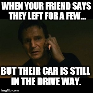 Liam Neeson Taken Meme | WHEN YOUR FRIEND SAYS THEY LEFT FOR A FEW... BUT THEIR CAR IS STILL IN THE DRIVE WAY. | image tagged in memes,liam neeson taken | made w/ Imgflip meme maker
