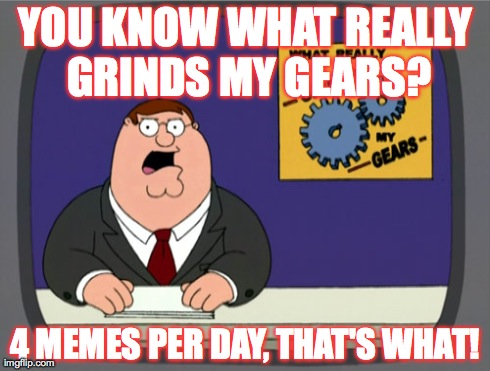 Peter Griffin News Meme | YOU KNOW WHAT REALLY GRINDS MY GEARS? 4 MEMES PER DAY, THAT'S WHAT! | image tagged in memes,peter griffin news | made w/ Imgflip meme maker