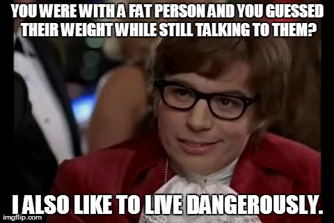 Why Fat Bastard Never killed him? | YOU WERE WITH A FAT PERSON AND YOU GUESSED THEIR WEIGHT WHILE STILL TALKING TO THEM? I ALSO LIKE TO LIVE DANGEROUSLY. | image tagged in memes | made w/ Imgflip meme maker