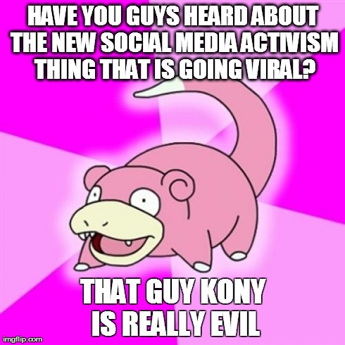 Slowpoke | HAVE YOU GUYS HEARD ABOUT THE NEW SOCIAL MEDIA ACTIVISM THING THAT IS GOING VIRAL? THAT GUY KONY IS REALLY EVIL | image tagged in memes,slowpoke | made w/ Imgflip meme maker