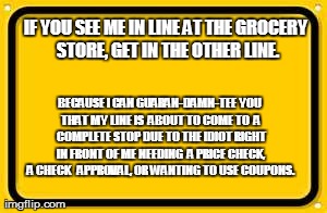 Blank Yellow Sign Meme | IF YOU SEE ME IN LINE AT THE GROCERY STORE, GET IN THE OTHER LINE. BECAUSE I CAN GUARAN-DAMN-TEE YOU THAT MY LINE IS  ABOUT TO COME TO  A CO | image tagged in memes,blank yellow sign | made w/ Imgflip meme maker