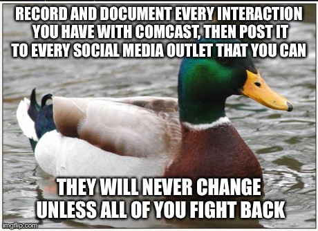 Actual Advice Mallard | RECORD AND DOCUMENT EVERY INTERACTION YOU HAVE WITH COMCAST, THEN POST IT TO EVERY SOCIAL MEDIA OUTLET THAT YOU CAN  THEY WILL NEVER CHANGE  | image tagged in memes,actual advice mallard,AdviceAnimals | made w/ Imgflip meme maker