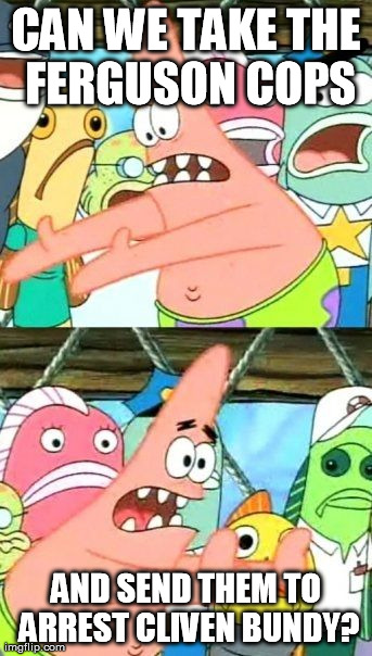 Put It Somewhere Else Patrick | CAN WE TAKE THE FERGUSON COPS AND SEND THEM TO ARREST CLIVEN BUNDY? | image tagged in memes,put it somewhere else patrick | made w/ Imgflip meme maker