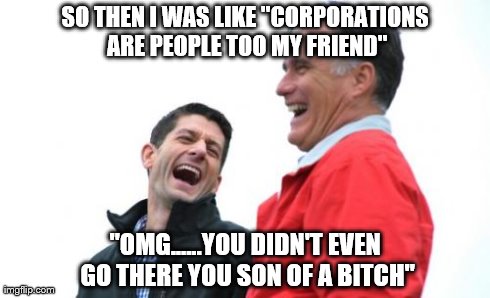 Romney And Ryan Meme | SO THEN I WAS LIKE "CORPORATIONS ARE PEOPLE TOO MY FRIEND" "OMG......YOU DIDN'T EVEN GO THERE YOU SON OF A B**CH" | image tagged in memes,romney and ryan,politics | made w/ Imgflip meme maker
