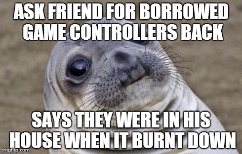 Awkward Moment Sealion Meme | ASK FRIEND FOR BORROWED GAME CONTROLLERS BACK SAYS THEY WERE IN HIS HOUSE WHEN IT BURNT DOWN | image tagged in memes,awkward moment sealion,AdviceAnimals | made w/ Imgflip meme maker