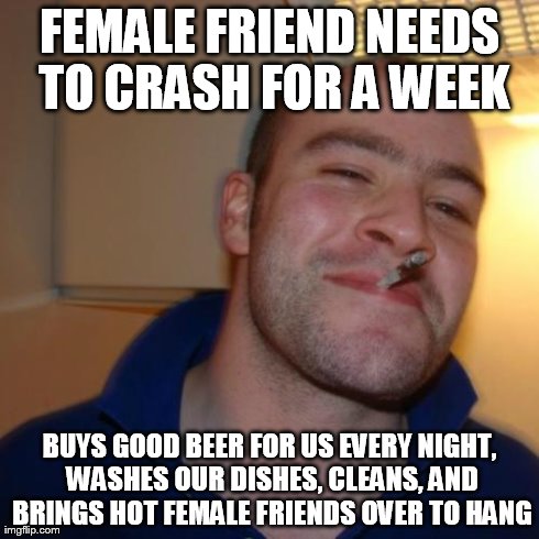 Good Guy Greg | FEMALE FRIEND NEEDS TO CRASH FOR A WEEK BUYS GOOD BEER FOR US EVERY NIGHT, WASHES OUR DISHES, CLEANS, AND BRINGS HOT FEMALE FRIENDS OVER TO  | image tagged in memes,good guy greg,AdviceAnimals | made w/ Imgflip meme maker