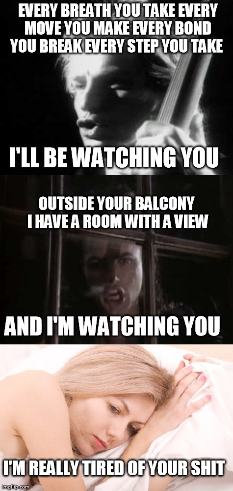 Stalkers | EVERY BREATH YOU TAKEEVERY MOVE YOU MAKEEVERY BOND YOU BREAKEVERY STEP YOU TAKE I'M REALLY TIRED OF YOUR SHIT I'LL BE WATCHING YOU OUTSI | image tagged in funny,musicl,stng,queensryche,stalking | made w/ Imgflip meme maker